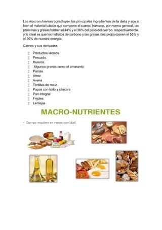 Los macronutrientes constituyen los principales ingredientes de la dieta y son o
bien el material básico que compone el cuerpo humano, por norma general, las
proteínas y grasas forman el 44% y el 36% del peso del cuerpo, respectivamente,
y lo ideal es que los hidratos de carbono y las grasas nos proporcionen el 55% y
el 30% de nuestra energía.
Carnes y sus derivados.
 Productos lácteos.
 Pescado.
 Huevos.
 Algunos granos como el amaranto
 Pastas
 Arroz
 Avena
 Tortillas de maíz
 Papas con todo y cáscara
 Pan integral
 Frijoles
 Lentejas
 