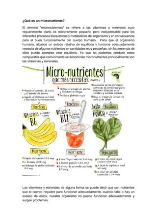 ¿Qué es un micronutriente?
El término "micronutrientes" se refiere a las vitaminas y minerales cuyo
requerimiento diario es relativamente pequeño pero indispensable para los
diferentes procesos bioquímicos y metabólicos del organismo y en consecuencia
para el buen funcionamiento del cuerpo humano. Para que el organismo
humano, alcance un estado relativo de equilibrio y funcione adecuadamente
necesita de algunos nutrientes en cantidades muy pequeñas, sin la presencia de
ellos puede alterarse este equilibrio. Ya que no podemos producir estos
compuestos que comúnmente se denominan micronutrientes principalmente son
las vitaminas y minerales.
Las vitaminas y minerales de alguna forma se puede decir que son nutrientes
que el cuerpo requiere para funcionar adecuadamente, cuando falta o hay un
exceso de estos, nuestro organismo no puede funcionar adecuadamente y
surgen problemas.
 