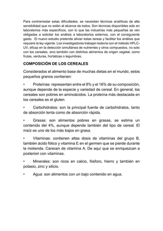 Para contrarrestar estas dificultades, se necesitan técnicas analíticas de alta
sensibilidad que no están al alcance de todos. Son técnicas disponibles solo en
laboratorios más específicos, con lo que las industrias más pequeñas se ven
obligadas a solicitar los análisis a laboratorios externos, con el consiguiente
gasto. El nuevo estudio pretende aliviar estas tareas y facilitar los análisis que
requiere la ley vigente. Los investigadores trabajan todavía con el método HPLC-
UV, eficaz en la detección simultánea de nutrientes y otros compuestos, no solo
con los cereales, sino también con distintos alimentos de origen vegetal, como
frutas, verduras, hortalizas o legumbres.
COMPOSICIÓN DE LOS CEREALES
Considerados el alimento base de muchas dietas en el mundo, estos
pequeños granos contienen:
• Proteínas: representan entre el 8% y el 16% de su composición,
aunque depende de la especie y variedad de cereal. En general, los
cereales son pobres en aminoácidos. La proteína más destacada en
los cereales es el gluten.
• Carbohidratos: son la principal fuente de carbohidratos, tanto
de absorción lenta como de absorción rápida.
• Grasas: son alimentos pobres en grasas, se estima un
contenido del 4%, aunque depende también del tipo de cereal. El
maíz es uno de los más bajos en grasa.
• Vitaminas: contienen altas dosis de vitaminas del grupo B,
también ácido fólico y vitamina E en el germen que se pierde durante
la molienda. Carecen de vitamina A. De aquí que se enriquezcan a
posteriori con vitaminas.
• Minerales: son ricos en calcio, fósforo, hierro y también en
potasio, zinc y silicio.
• Agua: son alimentos con un bajo contenido en agua.
 