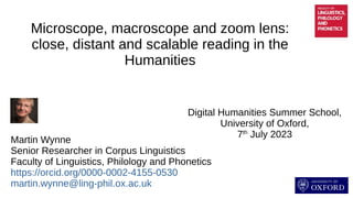 Microscope, macroscope and zoom lens:
close, distant and scalable reading in the
Humanities
Digital Humanities Summer School,
University of Oxford,
7th
July 2023
Martin Wynne
Senior Researcher in Corpus Linguistics
Faculty of Linguistics, Philology and Phonetics
https://orcid.org/0000-0002-4155-0530
martin.wynne@ling-phil.ox.ac.uk
 