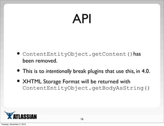 API
•ContentEntityObject.getContent()has
been removed.
•This is to intentionally break plugins that use this, in 4.0.
•XHTML Storage Format will be returned with
ContentEntityObject.getBodyAsString()
16
Tuesday, November 2, 2010
 