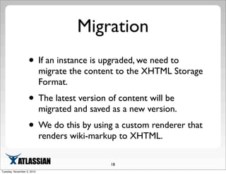 Migration
• If an instance is upgraded, we need to
migrate the content to the XHTML Storage
Format.
• The latest version of content will be
migrated and saved as a new version.
• We do this by using a custom renderer that
renders wiki-markup to XHTML.
18
Tuesday, November 2, 2010
 