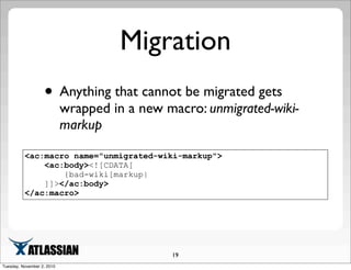Migration
• Anything that cannot be migrated gets
wrapped in a new macro: unmigrated-wiki-
markup
19
<ac:macro name="unmigrated-wiki-markup">
<ac:body><![CDATA[
{bad-wiki[markup|
]]></ac:body>
</ac:macro>
Tuesday, November 2, 2010
 