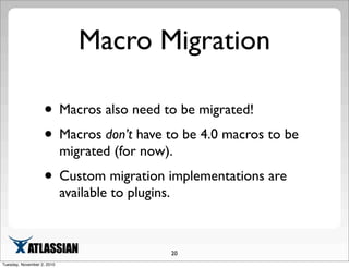 Macro Migration
• Macros also need to be migrated!
• Macros don’t have to be 4.0 macros to be
migrated (for now).
• Custom migration implementations are
available to plugins.
20
Tuesday, November 2, 2010
 
