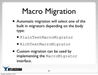 Macro Migration
• Automatic migration will select one of the
built in migrators depending on the body
type:
•PlainTextMacroMigrator
•RichTextMacroMigrator
• Custom migration can be used by
implementing the MacroMigrator
interface.
22
Tuesday, November 2, 2010
 