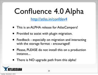 Conﬂuence 4.0 Alpha
http://atlss.in/confdev4
• This is an ALPHA release for AtlasCampers!
• Provided to assist with plugin migration.
• Feedback - especially on migration and interacting
with the storage format - encouraged!
• Please, PLEASE do not install this on a production
instance...
• There is NO upgrade path from this alpha!
25
Tuesday, November 2, 2010
 