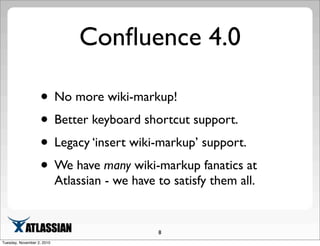 Conﬂuence 4.0
• No more wiki-markup!
• Better keyboard shortcut support.
• Legacy ‘insert wiki-markup’ support.
• We have many wiki-markup fanatics at
Atlassian - we have to satisfy them all.
8
Tuesday, November 2, 2010
 