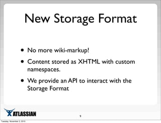 New Storage Format
• No more wiki-markup!
• Content stored as XHTML with custom
namespaces.
• We provide an API to interact with the
Storage Format
9
Tuesday, November 2, 2010
 