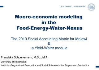 Macro-economic modeling 
in the 
Food-Energy-Water-Nexus 
The 2010 Social Accounting Matrix for Malawi 
& 
a Yield-Water module 
Franziska Schuenemann, M.Sc., M.A. 
University of Hohenheim 
Institute of Agricultural Economics and Social Sciences in the Tropics and Subtropics 
 