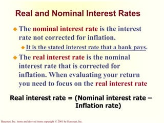 Harcourt, Inc. items and derived items copyright © 2001 by Harcourt, Inc.
Real and Nominal Interest Rates
 The nominal interest rate is the interest
rate not corrected for inflation.
 It is the stated interest rate that a bank pays.
 The real interest rate is the nominal
interest rate that is corrected for
inflation. When evaluating your return
you need to focus on the real interest rate
Real interest rate = (Nominal interest rate –
Inflation rate)
 