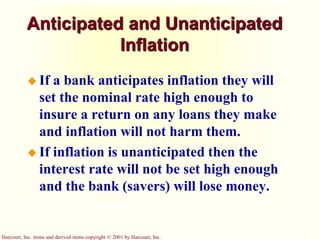 Harcourt, Inc. items and derived items copyright © 2001 by Harcourt, Inc.
Anticipated and Unanticipated
Inflation
 If a bank anticipates inflation they will
set the nominal rate high enough to
insure a return on any loans they make
and inflation will not harm them.
 If inflation is unanticipated then the
interest rate will not be set high enough
and the bank (savers) will lose money.
 