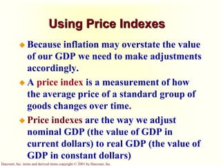 Harcourt, Inc. items and derived items copyright © 2001 by Harcourt, Inc.
Using Price Indexes
 Because inflation may overstate the value
of our GDP we need to make adjustments
accordingly.
 A price index is a measurement of how
the average price of a standard group of
goods changes over time.
 Price indexes are the way we adjust
nominal GDP (the value of GDP in
current dollars) to real GDP (the value of
GDP in constant dollars)
 