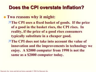 Harcourt, Inc. items and derived items copyright © 2001 by Harcourt, Inc.
Does the CPI overstate Inflation?
 Two reasons why it might:
The CPI uses a fixed basket of goods. If the price
of a good in the basket rises, the CPI rises. In
reality, if the price of a good rises consumers
typically substitute in a cheaper good.
The CPI does not take into account the value of
innovation and the improvements in technology we
enjoy. A $2000 computer from 1990 is not the
same as a $2000 computer today.
 