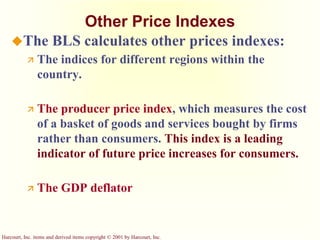 Harcourt, Inc. items and derived items copyright © 2001 by Harcourt, Inc.
Other Price Indexes
The BLS calculates other prices indexes:
 The indices for different regions within the
country.
 The producer price index, which measures the cost
of a basket of goods and services bought by firms
rather than consumers. This index is a leading
indicator of future price increases for consumers.
 The GDP deflator
 