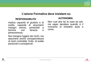 RESPONSABILITA’
implica capacità di giudizio e di
scelta, capacità di assumersi
impegni precisi, portandoli a
termine con tenacia e
perseveranza.
Non bisogna fuggire dai rischi, ma
assumere anche consapevolezza
di rischi controllati, frutto di scelte
personali e consapevoli.
AUTONOMIA
Non vuol dire far le cose da soli,
ma saper decidere quando è il
momento di chiedere aiuto e
come.
L’azione Formativa deve insistere su
Formare per competenze
 