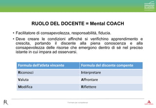 • Facilitatore di consapevolezza, responsabilità, fiducia.
• Deve creare le condizioni affinché si verifichino apprendimento e
crescita, portando il discente alla piena conoscenza e alla
consapevolezza delle risorse che emergono dentro di sé nel preciso
istante in cui impara ad osservarsi.
RUOLO DEL DOCENTE = Mental COACH
Formare per competenze
Formula dell’atleta vincente Formula del discente compente
Riconosci Interpretare
Valuta Affrontare
Modifica Riflettere
 