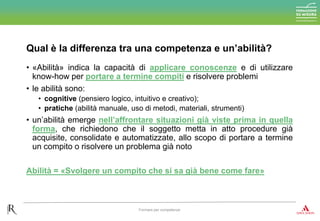 • «Abilità» indica la capacità di applicare conoscenze e di utilizzare
know-how per portare a termine compiti e risolvere problemi
• le abilità sono:
• cognitive (pensiero logico, intuitivo e creativo);
• pratiche (abilità manuale, uso di metodi, materiali, strumenti)
• un’abilità emerge nell’affrontare situazioni già viste prima in quella
forma, che richiedono che il soggetto metta in atto procedure già
acquisite, consolidate e automatizzate, allo scopo di portare a termine
un compito o risolvere un problema già noto
Abilità = «Svolgere un compito che si sa già bene come fare»
Qual è la differenza tra una competenza e un’abilità?
Formare per competenze
 
