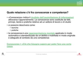 • «Conoscenza» indica il risultato dell’assimilazione di informazioni
attraverso l’apprendimento. Le conoscenze sono costituite da fatti,
principi, teorie e pratiche relative ad un settore di lavoro o di studio
• si possono descrivere come:
• teoriche
• pratiche
• la conoscenza è una rappresentazione mentale applicata in modo
automatico e standardizzato da un’abilità e mobilitata in modo originale
e adeguato al contesto da una competenza
Conoscenza = «Ciò che bisogna sapere per poter fare una certa
cosa»
Quale relazione c’è fra conoscenze e competenze?
Formare per competenze
 