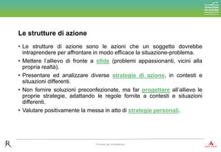 • Le strutture di azione sono le azioni che un soggetto dovrebbe
intraprendere per affrontare in modo efficace la situazione-problema.
• Mettere l’allievo di fronte a sfide (problemi appassionanti, vicini alla
propria realtà).
• Presentare ed analizzare diverse strategie di azione, in contesti e
situazioni differenti.
• Non fornire soluzioni preconfezionate, ma far progettare all’allievo le
proprie strategie, adattando le regole fornite a contesti e situazioni
differenti.
• Valutare positivamente la messa in atto di strategie personali.
Le strutture di azione
Formare per competenze
 