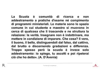 Formare per competenze
La Scuola è comunità di ricerca e non
addestramento a pratiche d'esame né compimento
di programmi ministeriali. Le materie sono lo spazio
comune in cui studente e maestro si muovono in
cerca di qualcosa che li trascende e ne struttura la
relazione: la verità. Insegnare non è indottrinare, ma
mettere in condizione di imparare. Che cosa? Il vero,
il buono, il bello, distinguendoli dal falso, dal cattivo,
dal brutto o discernendo gradazioni e differenza.
Troppo spesso però la scuola è invece solo
addestramento: io spiego, tu ascolti e poi ripeterai
ciò che ho detto». (A. D’Avenia)
 