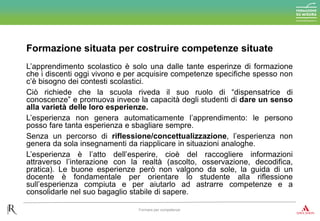 L’apprendimento scolastico è solo una dalle tante esperinze di formazione
che i discenti oggi vivono e per acquisire competenze specifiche spesso non
c’è bisogno dei contesti scolastici.
Ciò richiede che la scuola riveda il suo ruolo di “dispensatrice di
conoscenze” e promuova invece la capacità degli studenti di dare un senso
alla varietà delle loro esperienze.
L’esperienza non genera automaticamente l’apprendimento: le persono
posso fare tanta esperienza e sbagliare sempre.
Senza un percorso di riflessione/concettualizzazione, l’esperienza non
genera da sola insegnamenti da riapplicare in situazioni analoghe.
L’esperienza è l’atto dell’esperire, cioè del raccogliere informazioni
attraverso l’interazione con la realtà (ascolto, osservazione, decodifica,
pratica). Le buone esperienze però non valgono da sole, la guida di un
docente è fondamentale per orientare lo studente alla riflessione
sull’esperienza compiuta e per aiutarlo ad astrarre competenze e a
consolidarle nel suo bagaglio stabile di sapere.
Formazione situata per costruire competenze situate
Formare per competenze
 