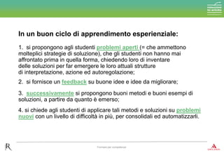 1. si propongono agli studenti problemi aperti (= che ammettono
molteplici strategie di soluzione), che gli studenti non hanno mai
affrontato prima in quella forma, chiedendo loro di inventare
delle soluzioni per far emergere le loro attuali strutture
di interpretazione, azione ed autoregolazione;
In un buon ciclo di apprendimento esperienziale:
Formare per competenze
2. si fornisce un feedback su buone idee e idee da migliorare;
3. successivamente si propongono buoni metodi e buoni esempi di
soluzioni, a partire da quanto è emerso;
4. si chiede agli studenti di applicare tali metodi e soluzioni su problemi
nuovi con un livello di difficoltà in più, per consolidali ed automatizzarli.
 