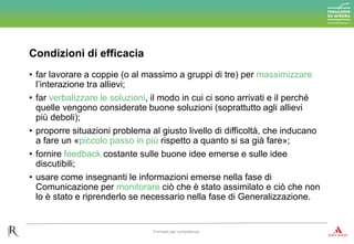 Condizioni di efficacia
Formare per competenze
• far lavorare a coppie (o al massimo a gruppi di tre) per massimizzare
l’interazione tra allievi;
• far verbalizzare le soluzioni, il modo in cui ci sono arrivati e il perché
quelle vengono considerate buone soluzioni (soprattutto agli allievi
più deboli);
• proporre situazioni problema al giusto livello di difficoltà, che inducano
a fare un «piccolo passo in più rispetto a quanto si sa già fare»;
• fornire feedback costante sulle buone idee emerse e sulle idee
discutibili;
• usare come insegnanti le informazioni emerse nella fase di
Comunicazione per monitorare ciò che è stato assimilato e ciò che non
lo è stato e riprenderlo se necessario nella fase di Generalizzazione.
 