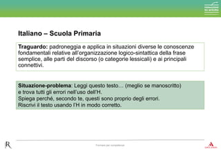 Italiano – Scuola Primaria
Formare per competenze
Traguardo: padroneggia e applica in situazioni diverse le conoscenze
fondamentali relative all’organizzazione logico-sintattica della frase
semplice, alle parti del discorso (o categorie lessicali) e ai principali
connettivi.
Situazione-problema: Leggi questo testo… (meglio se manoscritto)
e trova tutti gli errori nell’uso dell’H.
Spiega perché, secondo te, questi sono proprio degli errori.
Riscrivi il testo usando l’H in modo corretto.
 