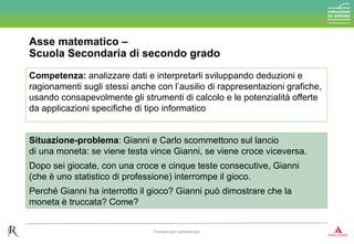 Asse matematico –
Scuola Secondaria di secondo grado
Formare per competenze
Competenza: analizzare dati e interpretarli sviluppando deduzioni e
ragionamenti sugli stessi anche con l’ausilio di rappresentazioni grafiche,
usando consapevolmente gli strumenti di calcolo e le potenzialità offerte
da applicazioni specifiche di tipo informatico
Situazione-problema: Gianni e Carlo scommettono sul lancio
di una moneta: se viene testa vince Gianni, se viene croce viceversa.
Dopo sei giocate, con una croce e cinque teste consecutive, Gianni
(che è uno statistico di professione) interrompe il gioco.
Perché Gianni ha interrotto il gioco? Gianni può dimostrare che la
moneta è truccata? Come?
 