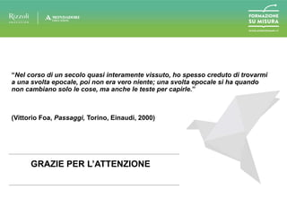 “Nel corso di un secolo quasi interamente vissuto, ho spesso creduto di trovarmi
a una svolta epocale, poi non era vero niente; una svolta epocale si ha quando
non cambiano solo le cose, ma anche le teste per capirle.”
(Vittorio Foa, Passaggi, Torino, Einaudi, 2000)
GRAZIE PER L’ATTENZIONE
 