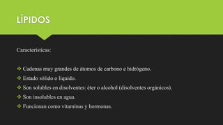 LÍPIDOS
Características:
 Cadenas muy grandes de átomos de carbono e hidrógeno.
 Estado sólido o líquido.
 Son solubles en disolventes: éter o alcohol (disolventes orgánicos).
 Son insolubles en agua.
 Funcionan como vitaminas y hormonas.
 
