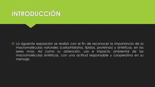 INTRODUCCIÓN
 La siguiente exposición se realizó con el fin de reconocer la importancia de la
macromoléculas naturales (carbohidratos, lípidos, proteínas) y sintéticas, en los
seres vivos. Así como su obtención, uso e impacto ambiental de las
macromoléculas sintéticas, con una actitud responsable y cooperativa en su
mensaje.
 