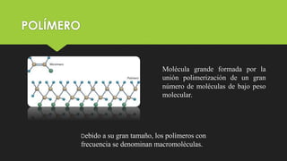 POLÍMERO
Molécula grande formada por la
unión polimerización de un gran
número de moléculas de bajo peso
molecular.
Debido a su gran tamaño, los polímeros con
frecuencia se denominan macromoléculas.
 