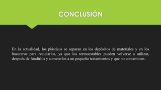 CONCLUSIÓN
En la actualidad, los plásticos se separan en los depósitos de materiales y en los
basureros para reciclarlos, ya que los termoestables pueden volverse a utilizar,
después de fundirlos y someterlos a un pequeño tratamientos y que no contaminen.
 