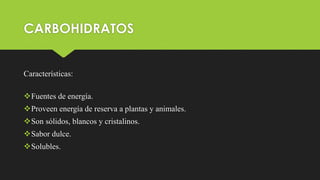 CARBOHIDRATOS
Características:
Fuentes de energía.
Proveen energía de reserva a plantas y animales.
Son sólidos, blancos y cristalinos.
Sabor dulce.
Solubles.
 