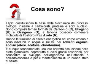 Cosa sono?
I lipidi costituiscono la base della biochimica dei processi
biologici insieme a carboidrati, proteine e acidi nucleici.
Sono composti ternari formati da Carbonio (C), Idrogeno
(H) e Ossigeno (O), e talvolta possono contenere
molecole di Fosforo (P) e Azoto (N).
Hanno la funzione di riserva energetica nel corpo umano e
sono insolubili in acqua e solubili nei solventi organici
apolari (etere, acetone, cloroformio).
È dunque fondamentale una loro corretta assunzione nella
dieta giornaliera, soprattutto di acidi grassi essenziali, per
consentire lo sviluppo dell’organismo nell’infanzia e
nell’adolescenza e per il mantenimento di un buono stato
di salute.
 