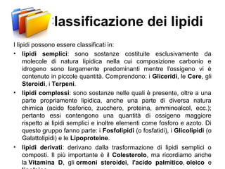 Classificazione dei lipidi
I lipidi possono essere classificati in:
• lipidi semplici: sono sostanze costituite esclusivamente da
molecole di natura lipidica nella cui composizione carbonio e
idrogeno sono largamente predominanti mentre l'ossigeno vi è
contenuto in piccole quantità. Comprendono: i Gliceridi, le Cere, gli
Steroidi, i Terpeni.
• lipidi complessi: sono sostanze nelle quali è presente, oltre a una
parte propriamente lipidica, anche una parte di diversa natura
chimica (acido fosforico, zucchero, proteina, amminoalcol, ecc.);
pertanto essi contengono una quantità di ossigeno maggiore
rispetto ai lipidi semplici e inoltre elementi come fosforo e azoto. Di
questo gruppo fanno parte: i Fosfolipidi (o fosfatidi), i Glicolipidi (o
Galattolipidi) e le Lipoproteine.
• lipidi derivati: derivano dalla trasformazione di lipidi semplici o
composti. Il più importante è il Colesterolo, ma ricordiamo anche
la Vitamina D, gli ormoni steroidei, l'acido palmitico, oleico e
 