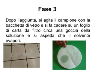 Fase 3
Dopo l’aggiunta, si agita il campione con la
bacchetta di vetro e si fa cadere su un foglio
di carta da filtro circa una goccia della
soluzione e si aspetta che il solvente
evapori.
 