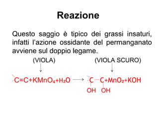 Reazione
Questo saggio è tipico dei grassi insaturi,
infatti l’azione ossidante del permanganato
avviene sul doppio legame.
(VIOLA) (VIOLA SCURO)
C=C+KMnO₄+H O C C+MnO +KOH₂ ₂
OH OH
 