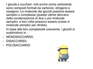 I glucidi,o zuccheri, noti anche come carboidrati,
sono composti formati da carbonio, idrogeno e
ossigeno. Le molecole dei glucidi possono essere
semplici o complesse (queste ultime derivano
dalla condensazione di due o più molecole
semplici; a loro volta possono essere scisse in
molecole semplici per idrolisi).
In base alla loro complessità crescente, i glucidi si
suddividono in :
- MONOSACCARIDI;
- DISACCARIDI;
- POLISACCARIDI.
 
