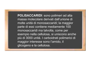 POLISACCARIDI: sono polimeri ad alta
massa molecolare derivati dall’unione di
molte unità di monosaccaridi; la maggior
parte di essi contiene mediamente 100
monosaccaridi ma talvolta, come per
esempio nella cellulosa, si uniscono anche
più di 3000 unità. I carboidrati polimerici di
maggior interesse sono l’amido, il
glicogeno e la cellulosa.
 