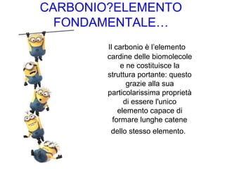 CARBONIO?ELEMENTO
FONDAMENTALE…
Il carbonio è l’elemento
cardine delle biomolecole
e ne costituisce la
struttura portante: questo
grazie alla sua
particolarissima proprietà
di essere l'unico
elemento capace di
formare lunghe catene
dello stesso elemento.
 