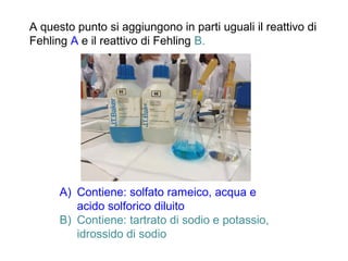 A questo punto si aggiungono in parti uguali il reattivo di
Fehling A e il reattivo di Fehling B.
A) Contiene: solfato rameico, acqua e
acido solforico diluito
B) Contiene: tartrato di sodio e potassio,
idrossido di sodio
 