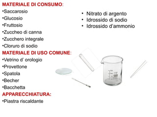 MATERIALE DI CONSUMO:
•Saccarosio
•Glucosio
•Fruttosio
•Zuccheo di canna
•Zucchero integrale
•Cloruro di sodio
MATERIALE DI USO COMUNE:
•Vetrino d’ orologio
•Provettone
•Spatola
•Becher
•Bacchetta
APPARECCHIATURA:
•Piastra riscaldante
• Nitrato di argento
• Idrossido di sodio
• Idrossido d’ammonio
 