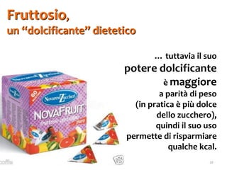 26
Fruttosio,
un “dolcificante” dietetico
… tuttavia il suo
potere dolcificante
è maggiore
a parità di peso
(in pratica è più dolce
dello zucchero),
quindi il suo uso
permette di risparmiare
qualche kcal.
 