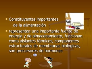 Constituyentes importantes de la alimentación  representan una importante fuente de energía y de almacenamiento, funcionan como aislantes térmicos, componentes estructurales de membranas biológicas, son precursores de hormonas 