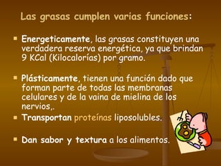 Las grasas cumplen varias funciones :   Energeticamente , las grasas constituyen una verdadera reserva energética, ya que brindan 9 KCal (Kilocalorías) por gramo. Plásticamente , tienen una función dado que forman parte de todas las membranas celulares y de la vaina de mielina de los nervios,.  Transportan   proteínas  liposolubles. Dan sabor y textura  a los alimentos.  