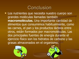 Conclusion Los nutrientes que necesita nuestro cuerpo son grandes moléculas llamadas también  macromoléculas.  Una importante cantidad de alimentos que consumimos habitualmente, como las carnes, el pan y los productos lácteos entre otros, están formados por macromoléculas. Las dos principales fuentes de energía durante el ejercicio físico son los hidratos de carbono y las grasas almacenados en el organismo.  