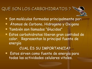 QUE SON LOS CARBOHIDRATOS ? Son moléculas formadas principalmente por: Átomos de Carbono, Hidrogeno y Oxigeno También son llamados “Glucidos” Estos carbohidratos liberan gran cantidad de calor.  Representan la principal fuente de energía CUAL ES SU IMPORTANCIA? Estos sirven como fuente de energía para todas las actividades celulares vitales.  