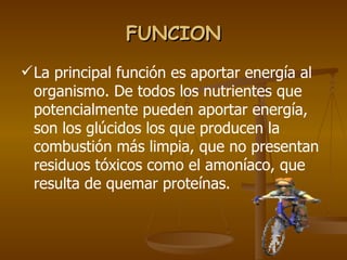 FUNCION La principal función es aportar energía al organismo. De todos los nutrientes que potencialmente pueden aportar energía, son los glúcidos los que producen la combustión más limpia, que no presentan residuos tóxicos como el amoníaco, que resulta de quemar proteínas. 